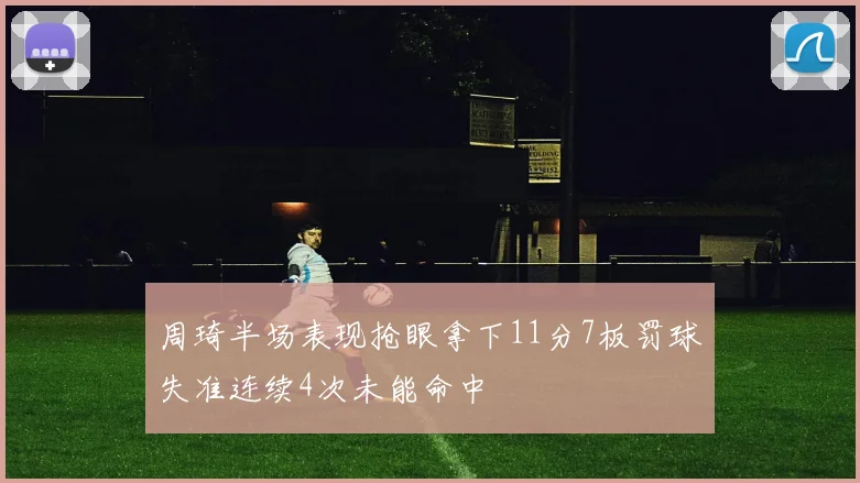 周琦半场表现抢眼拿下11分7板罚球失准连续4次未能命中
