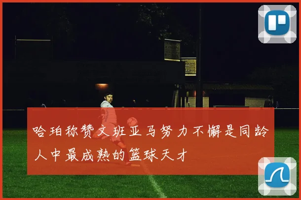 哈珀称赞文班亚马努力不懈是同龄人中最成熟的篮球天才