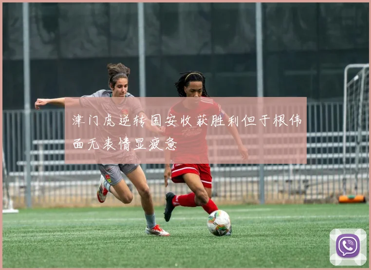 津门虎逆转国安收获胜利但于根伟面无表情显疲惫
