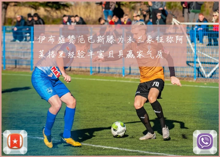 伊布盛赞范巴斯滕为米兰象征称阿莱格里经验丰富且具赢家气质
