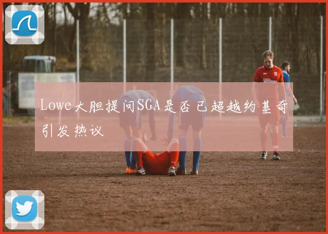 Lowe大胆提问SGA是否已超越约基奇引发热议