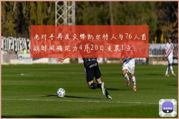 老对手再度交锋凯尔特人与76人首战时间确定为4月20日凌晨1点