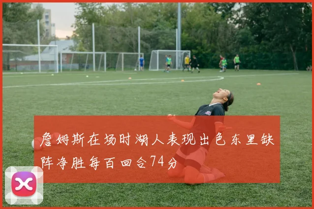 詹姆斯在场时湖人表现出色东里缺阵净胜每百回合74分