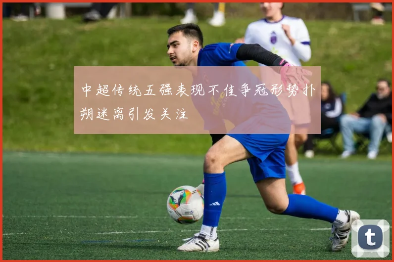 中超传统五强表现不佳争冠形势扑朔迷离引发关注