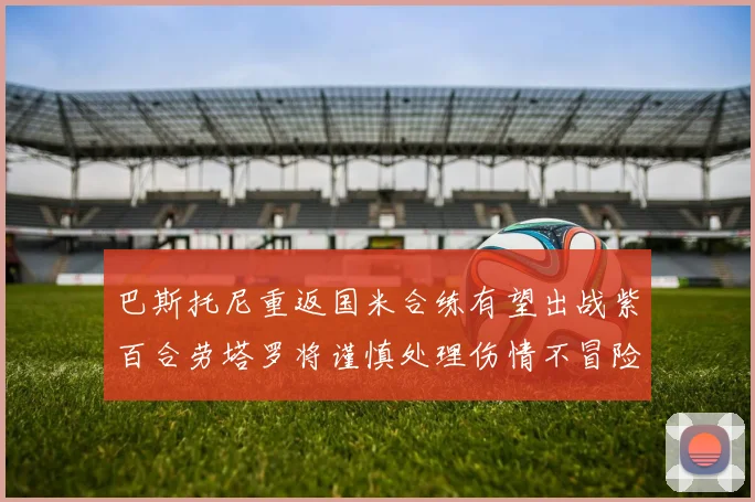 巴斯托尼重返国米合练有望出战紫百合劳塔罗将谨慎处理伤情不冒险